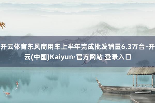 开云体育东风商用车上半年完成批发销量6.3万台-开云(中国)Kaiyun·官方网站 登录入口