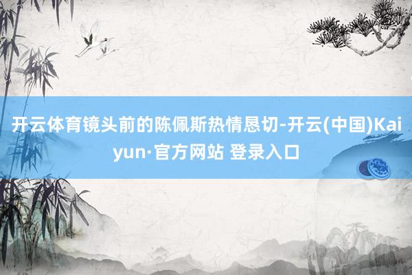 开云体育镜头前的陈佩斯热情恳切-开云(中国)Kaiyun·官方网站 登录入口