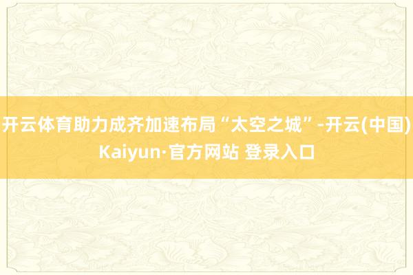 开云体育助力成齐加速布局“太空之城”-开云(中国)Kaiyun·官方网站 登录入口