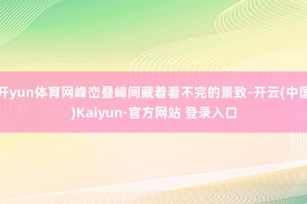 开yun体育网峰峦叠嶂间藏着看不完的景致-开云(中国)Kaiyun·官方网站 登录入口