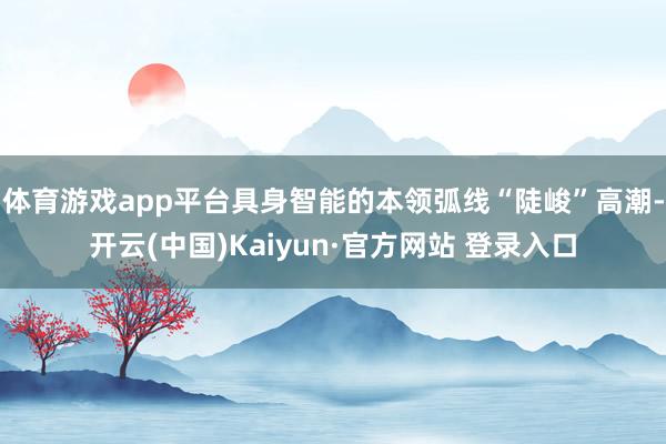 体育游戏app平台具身智能的本领弧线“陡峻”高潮-开云(中国)Kaiyun·官方网站 登录入口