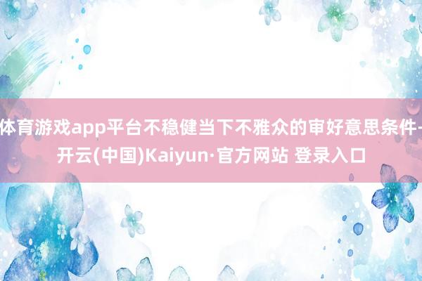 体育游戏app平台不稳健当下不雅众的审好意思条件-开云(中国)Kaiyun·官方网站 登录入口