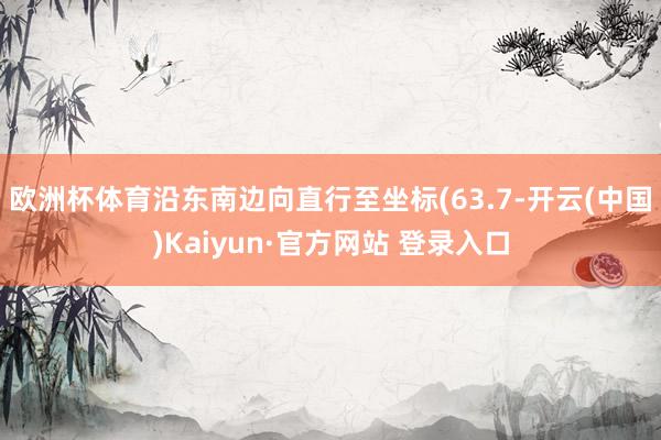 欧洲杯体育沿东南边向直行至坐标(63.7-开云(中国)Kaiyun·官方网站 登录入口