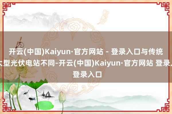 开云(中国)Kaiyun·官方网站 - 登录入口与传统的大型光伏电站不同-开云(中国)Kaiyun·官方网站 登录入口