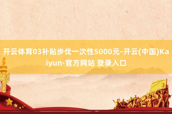 开云体育03补贴步伐一次性5000元-开云(中国)Kaiyun·官方网站 登录入口