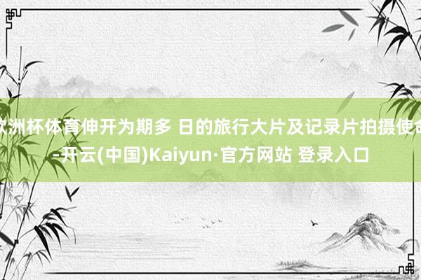 欧洲杯体育伸开为期多 日的旅行大片及记录片拍摄使命-开云(中国)Kaiyun·官方网站 登录入口