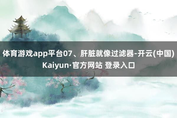 体育游戏app平台07、肝脏就像过滤器-开云(中国)Kaiyun·官方网站 登录入口
