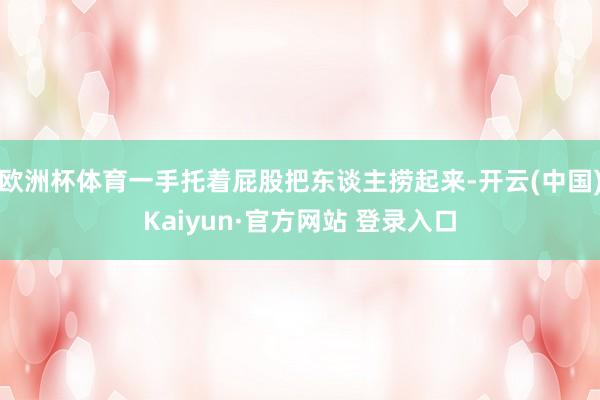 欧洲杯体育一手托着屁股把东谈主捞起来-开云(中国)Kaiyun·官方网站 登录入口