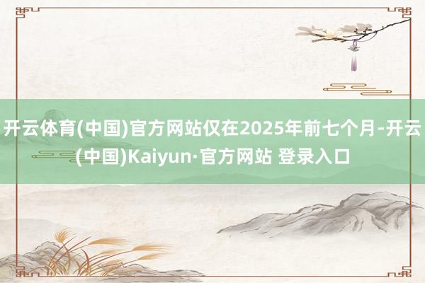 开云体育(中国)官方网站仅在2025年前七个月-开云(中国)Kaiyun·官方网站 登录入口