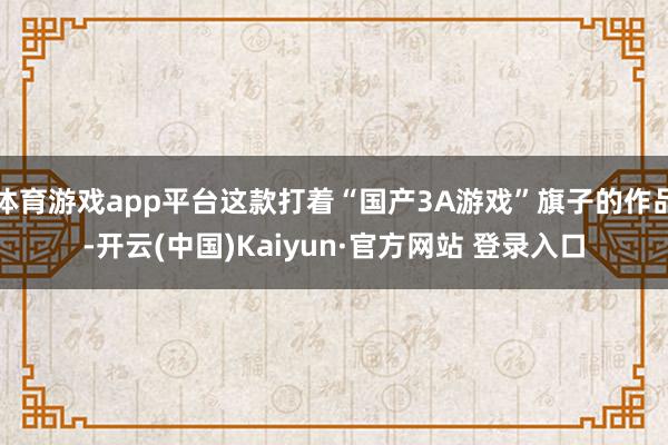 体育游戏app平台这款打着“国产3A游戏”旗子的作品-开云(中国)Kaiyun·官方网站 登录入口