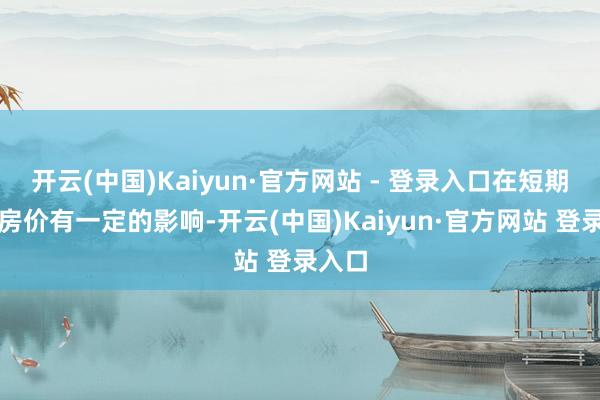 开云(中国)Kaiyun·官方网站 - 登录入口在短期会对房价有一定的影响-开云(中国)Kaiyun·官方网站 登录入口