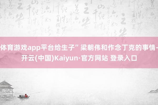 体育游戏app平台给生子”梁朝伟和作念丁克的事情-开云(中国)Kaiyun·官方网站 登录入口