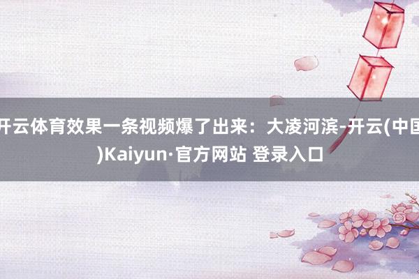 开云体育效果一条视频爆了出来：大凌河滨-开云(中国)Kaiyun·官方网站 登录入口