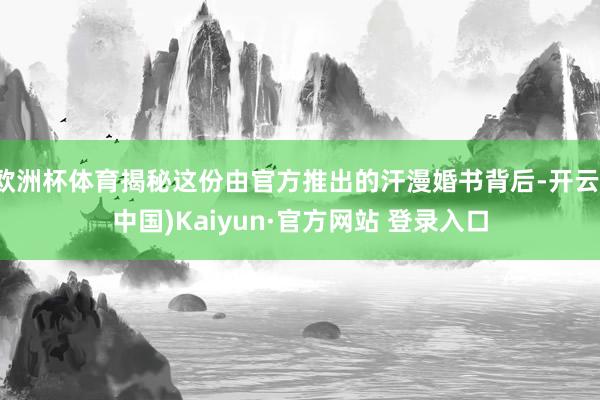 欧洲杯体育揭秘这份由官方推出的汗漫婚书背后-开云(中国)Kaiyun·官方网站 登录入口