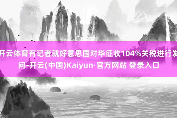 开云体育有记者就好意思国对华征收104%关税进行发问-开云(中国)Kaiyun·官方网站 登录入口