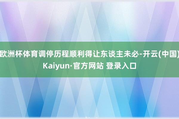 欧洲杯体育调停历程顺利得让东谈主未必-开云(中国)Kaiyun·官方网站 登录入口