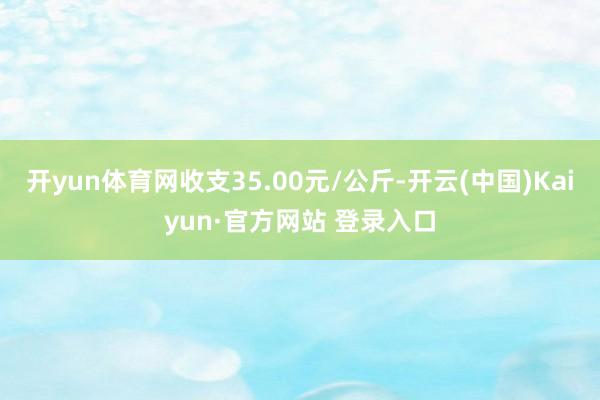 开yun体育网收支35.00元/公斤-开云(中国)Kaiyun·官方网站 登录入口