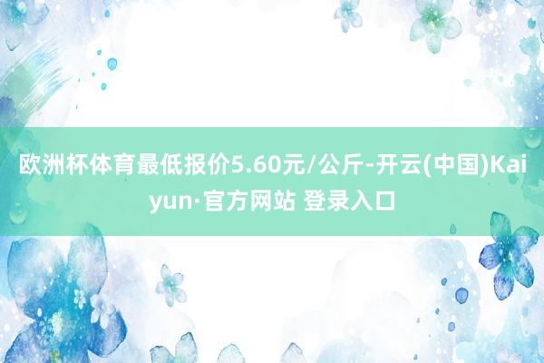 欧洲杯体育最低报价5.60元/公斤-开云(中国)Kaiyun·官方网站 登录入口