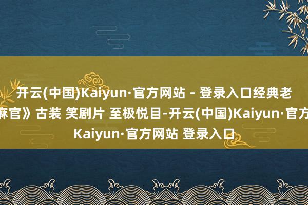 开云(中国)Kaiyun·官方网站 - 登录入口经典老电影《七品芝麻官》古装 笑剧片 至极悦目-开云(中国)Kaiyun·官方网站 登录入口