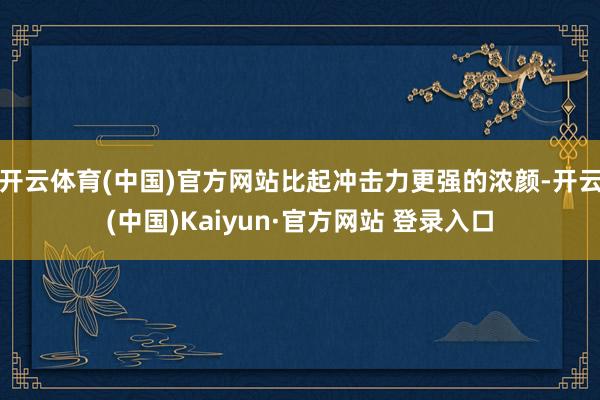 开云体育(中国)官方网站比起冲击力更强的浓颜-开云(中国)Kaiyun·官方网站 登录入口