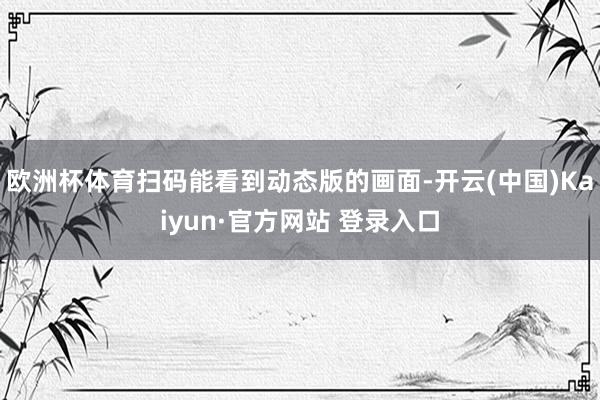 欧洲杯体育扫码能看到动态版的画面-开云(中国)Kaiyun·官方网站 登录入口