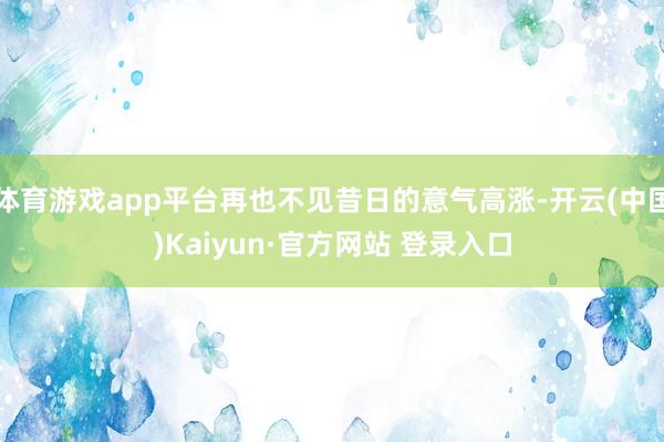 体育游戏app平台再也不见昔日的意气高涨-开云(中国)Kaiyun·官方网站 登录入口