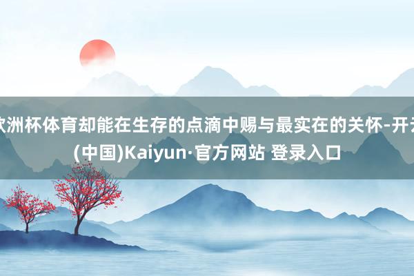 欧洲杯体育却能在生存的点滴中赐与最实在的关怀-开云(中国)Kaiyun·官方网站 登录入口