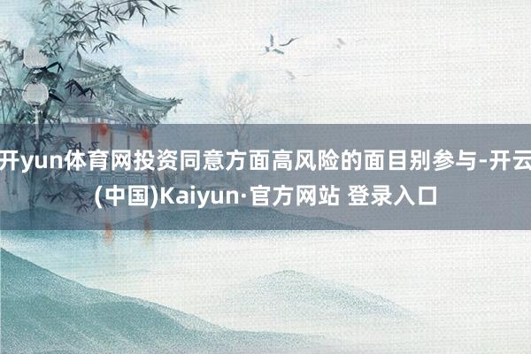 开yun体育网投资同意方面高风险的面目别参与-开云(中国)Kaiyun·官方网站 登录入口