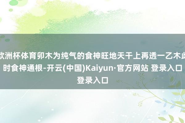 欧洲杯体育卯木为纯气的食神旺地天干上再透一乙木此时食神通根-开云(中国)Kaiyun·官方网站 登录入口