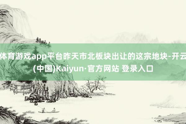 体育游戏app平台昨天市北板块出让的这宗地块-开云(中国)Kaiyun·官方网站 登录入口