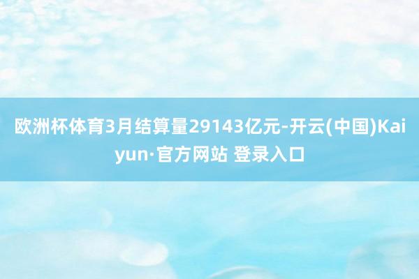欧洲杯体育3月结算量29143亿元-开云(中国)Kaiyun·官方网站 登录入口