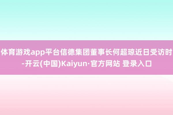 体育游戏app平台　　信德集团董事长何超琼近日受访时-开云(中国)Kaiyun·官方网站 登录入口