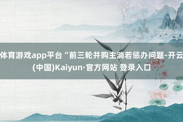 体育游戏app平台　　“前三轮并购主淌若惩办问题-开云(中国)Kaiyun·官方网站 登录入口