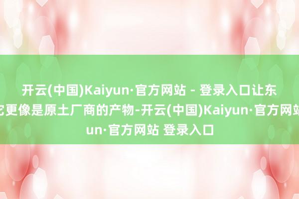 开云(中国)Kaiyun·官方网站 - 登录入口让东谈主认为它更像是原土厂商的产物-开云(中国)Kaiyun·官方网站 登录入口