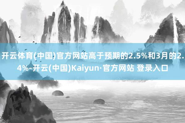 开云体育(中国)官方网站高于预期的2.5%和3月的2.4%-开云(中国)Kaiyun·官方网站 登录入口