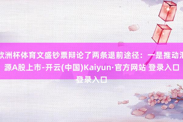 欧洲杯体育文盛钞票辩论了两条退前途径：一是推动汇源A股上市-开云(中国)Kaiyun·官方网站 登录入口
