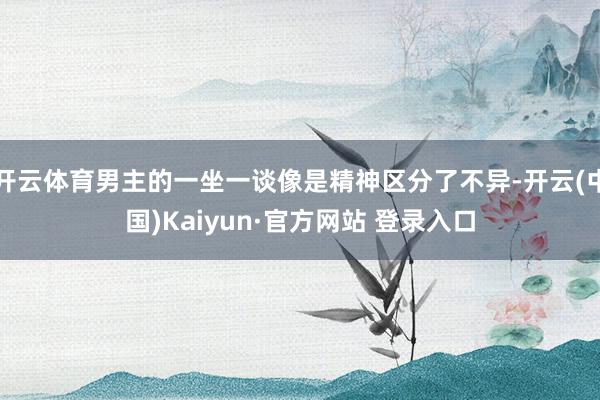 开云体育男主的一坐一谈像是精神区分了不异-开云(中国)Kaiyun·官方网站 登录入口
