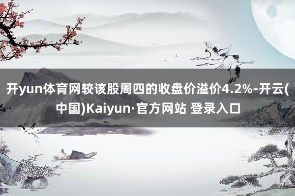 开yun体育网较该股周四的收盘价溢价4.2%-开云(中国)Kaiyun·官方网站 登录入口