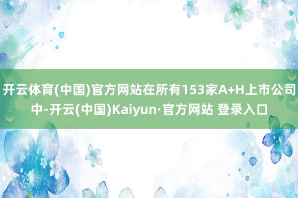 开云体育(中国)官方网站在所有153家A+H上市公司中-开云(中国)Kaiyun·官方网站 登录入口