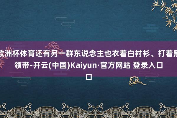 欧洲杯体育还有另一群东说念主也衣着白衬衫、打着黑领带-开云(中国)Kaiyun·官方网站 登录入口