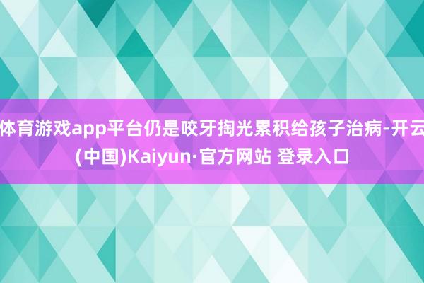 体育游戏app平台仍是咬牙掏光累积给孩子治病-开云(中国)Kaiyun·官方网站 登录入口