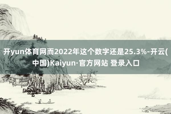 开yun体育网而2022年这个数字还是25.3%-开云(中国)Kaiyun·官方网站 登录入口