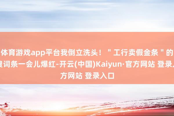 体育游戏app平台我倒立洗头！＂工行卖假金条＂的热搜词条一会儿爆红-开云(中国)Kaiyun·官方网站 登录入口