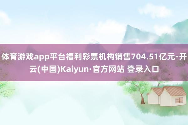体育游戏app平台福利彩票机构销售704.51亿元-开云(中国)Kaiyun·官方网站 登录入口