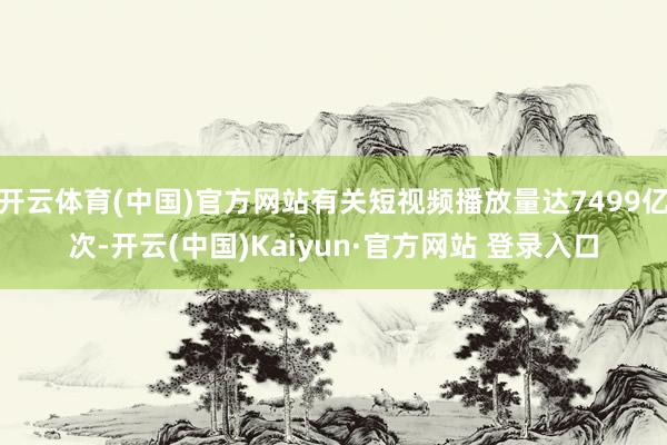 开云体育(中国)官方网站有关短视频播放量达7499亿次-开云(中国)Kaiyun·官方网站 登录入口