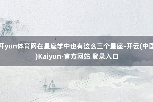 开yun体育网在星座学中也有这么三个星座-开云(中国)Kaiyun·官方网站 登录入口