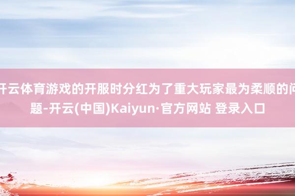开云体育游戏的开服时分红为了重大玩家最为柔顺的问题-开云(中国)Kaiyun·官方网站 登录入口