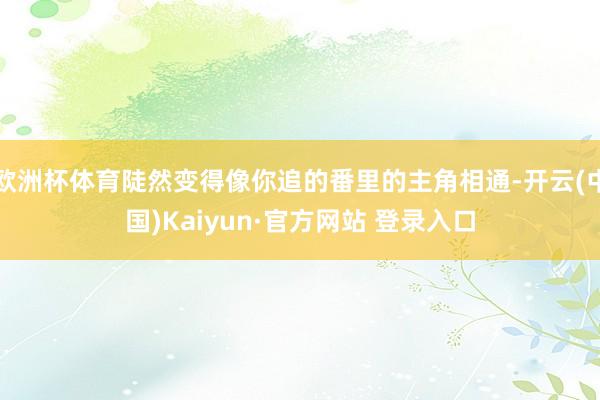 欧洲杯体育陡然变得像你追的番里的主角相通-开云(中国)Kaiyun·官方网站 登录入口