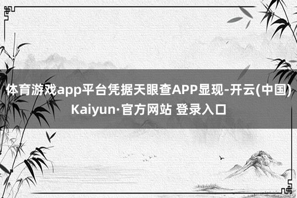 体育游戏app平台凭据天眼查APP显现-开云(中国)Kaiyun·官方网站 登录入口