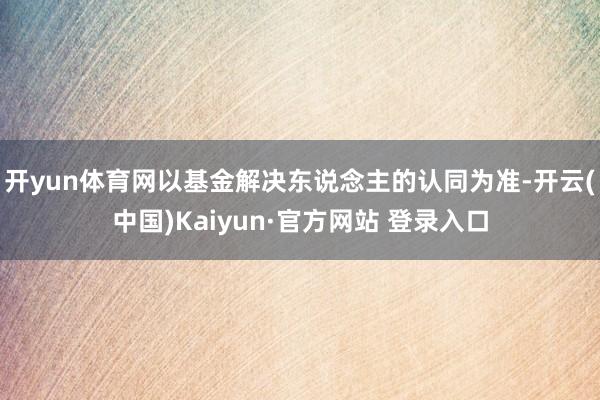 开yun体育网以基金解决东说念主的认同为准-开云(中国)Kaiyun·官方网站 登录入口